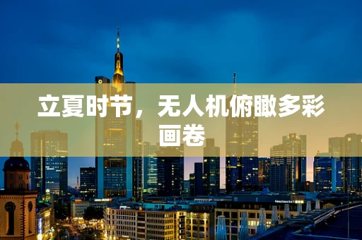 立夏时节，无人机俯瞰多彩画卷