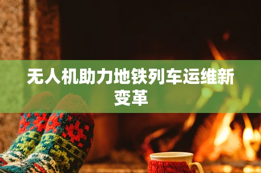 无人机助力地铁列车运维新变革