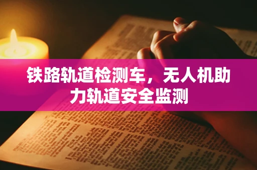 铁路轨道检测车，无人机助力轨道安全监测