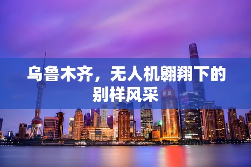 乌鲁木齐，无人机翱翔下的别样风采