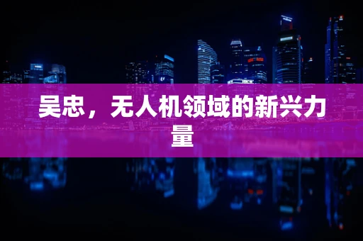 吴忠，无人机领域的新兴力量