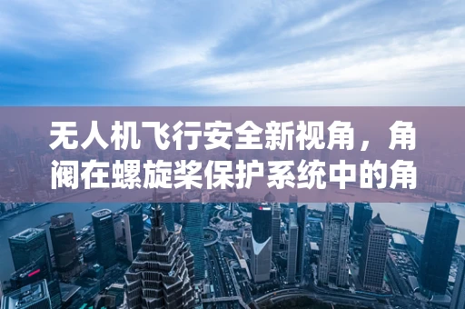 无人机飞行安全新视角，角阀在螺旋桨保护系统中的角色与挑战