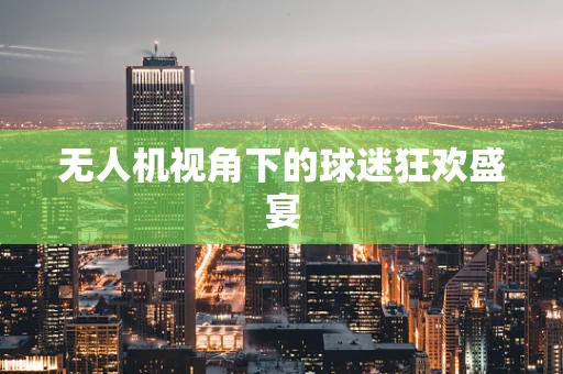 无人机视角下的球迷狂欢盛宴