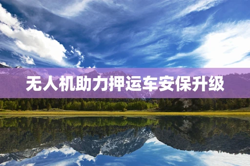 无人机助力押运车安保升级