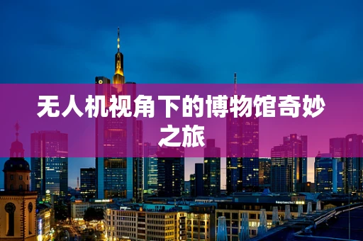 无人机视角下的博物馆奇妙之旅
