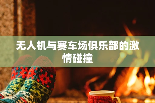 无人机与赛车场俱乐部的激情碰撞