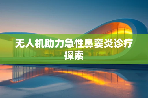 无人机助力急性鼻窦炎诊疗探索