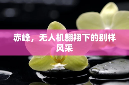 赤峰，无人机翱翔下的别样风采