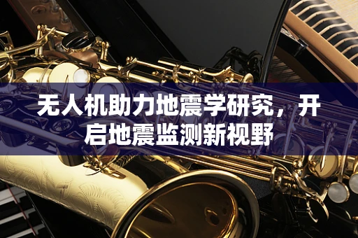 无人机助力地震学研究，开启地震监测新视野