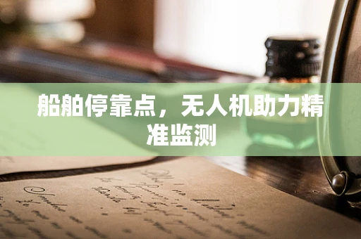 船舶停靠点，无人机助力精准监测