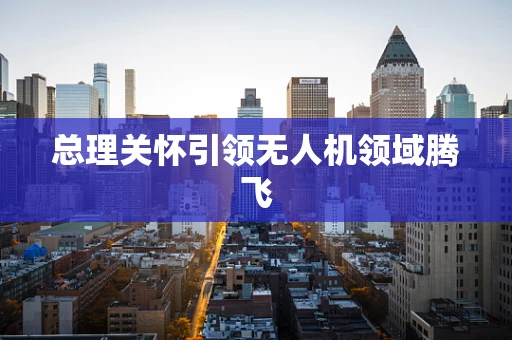总理关怀引领无人机领域腾飞