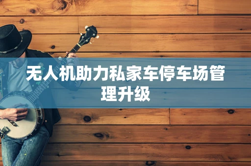 无人机助力私家车停车场管理升级