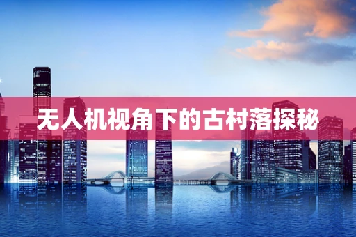 无人机视角下的古村落探秘