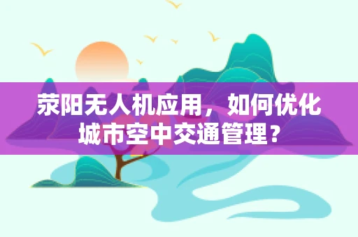 荥阳无人机应用，如何优化城市空中交通管理？