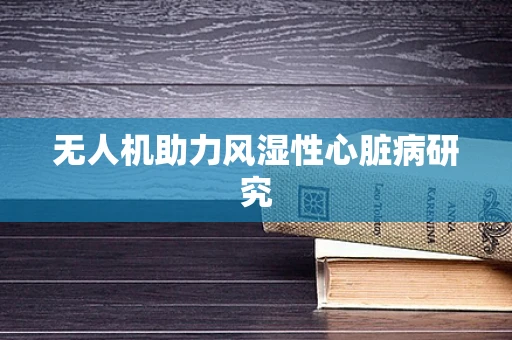 无人机助力风湿性心脏病研究