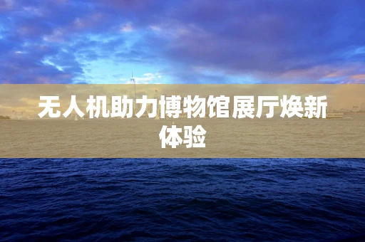 无人机助力博物馆展厅焕新体验