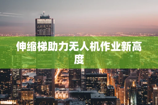 伸缩梯助力无人机作业新高度