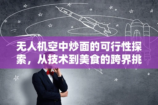 无人机空中炒面的可行性探索，从技术到美食的跨界挑战