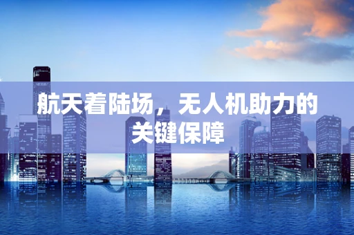 航天着陆场，无人机助力的关键保障