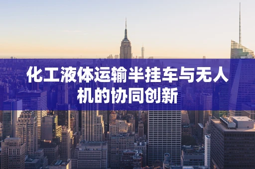 化工液体运输半挂车与无人机的协同创新