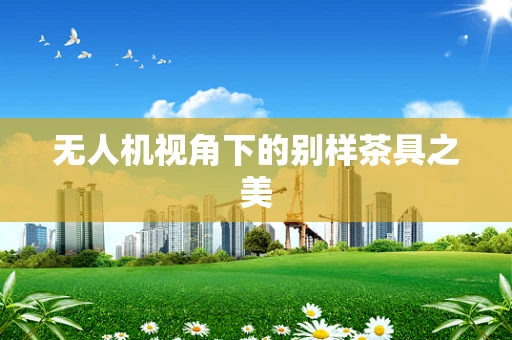 无人机视角下的别样茶具之美