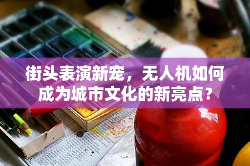 街头表演新宠，无人机如何成为城市文化的新亮点？