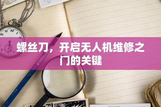 螺丝刀，开启无人机维修之门的关键