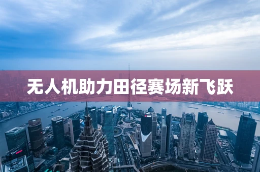 无人机助力田径赛场新飞跃
