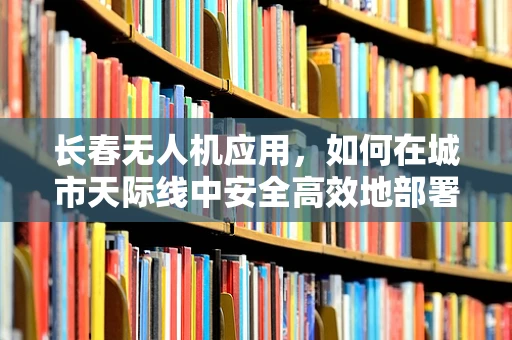长春无人机应用，如何在城市天际线中安全高效地部署？