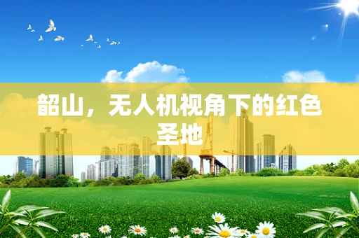 韶山，无人机视角下的红色圣地