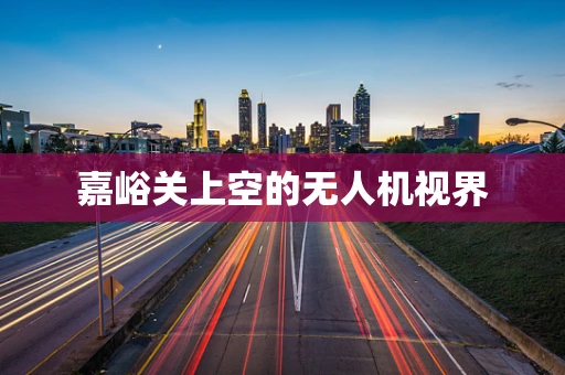 嘉峪关上空的无人机视界