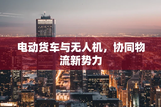电动货车与无人机，协同物流新势力