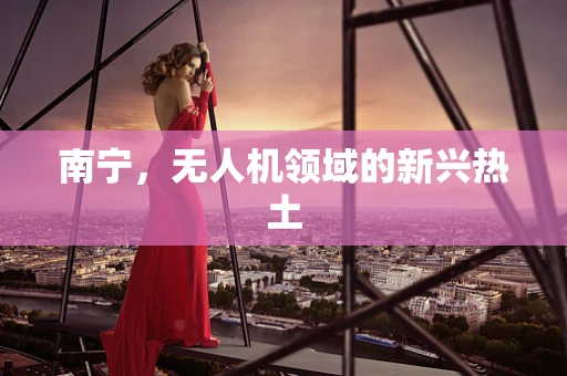 南宁，无人机领域的新兴热土