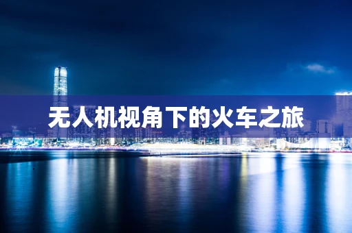 无人机视角下的火车之旅