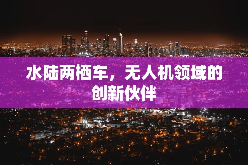 水陆两栖车，无人机领域的创新伙伴