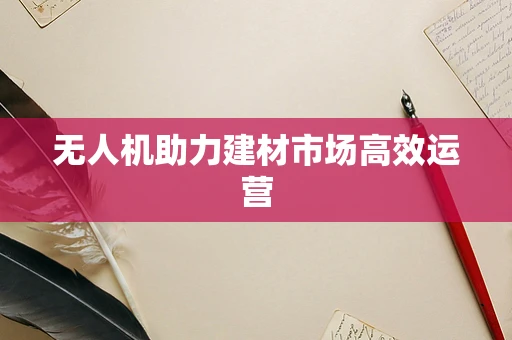 无人机助力建材市场高效运营