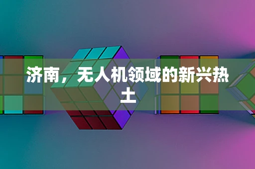 济南，无人机领域的新兴热土