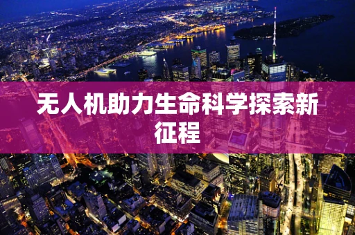 无人机助力生命科学探索新征程