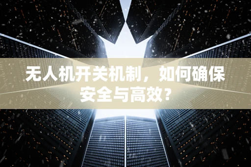 无人机开关机制，如何确保安全与高效？