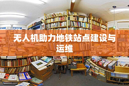 无人机助力地铁站点建设与运维