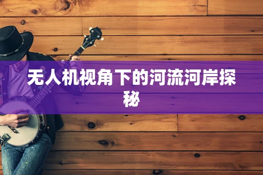 无人机视角下的河流河岸探秘