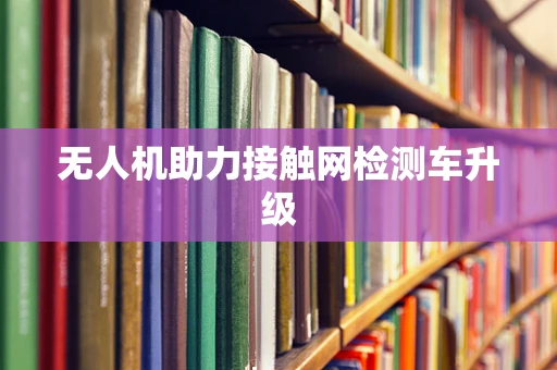 无人机助力接触网检测车升级