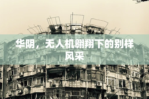 华阴，无人机翱翔下的别样风采