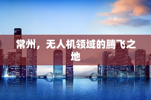 常州，无人机领域的腾飞之地