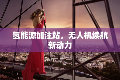 氢能源加注站，无人机续航新动力