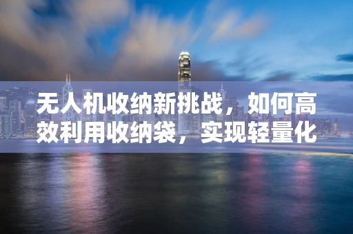 无人机收纳新挑战，如何高效利用收纳袋，实现轻量化与安全并重？