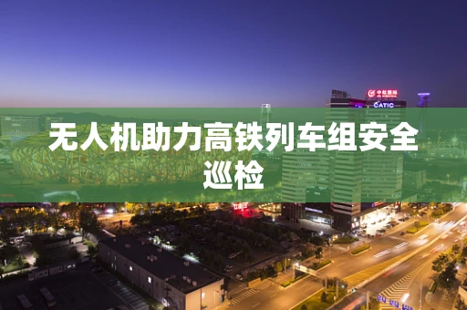 无人机助力高铁列车组安全巡检