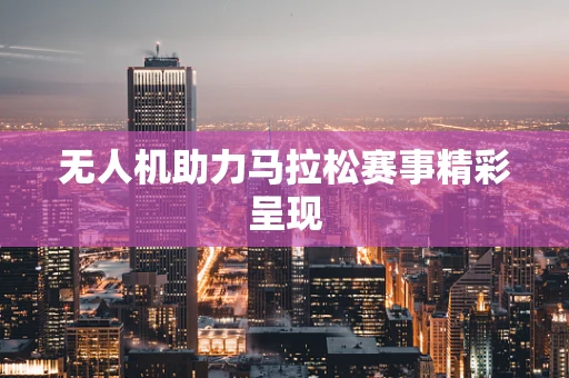 无人机助力马拉松赛事精彩呈现