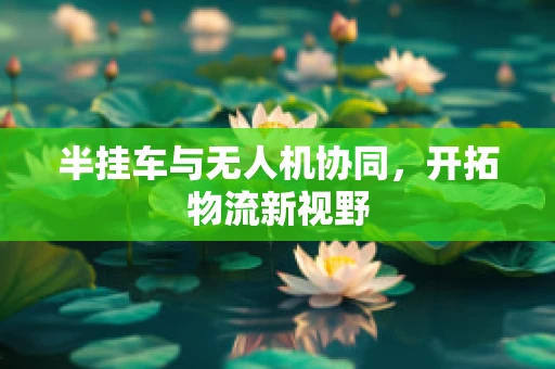 半挂车与无人机协同，开拓物流新视野