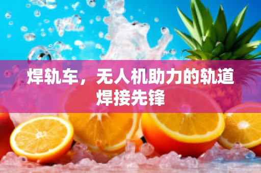焊轨车，无人机助力的轨道焊接先锋